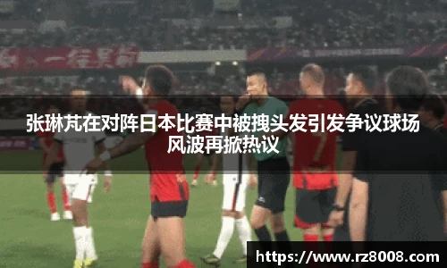 张琳芃在对阵日本比赛中被拽头发引发争议球场风波再掀热议